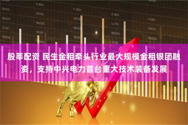 股莘配资 民生金租牵头行业最大规模金租银团融资，支持中兴电力首台重大技术装备发展
