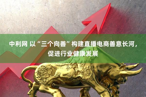 中利网 以“三个向善”构建直播电商善意长河，促进行业健康发展
