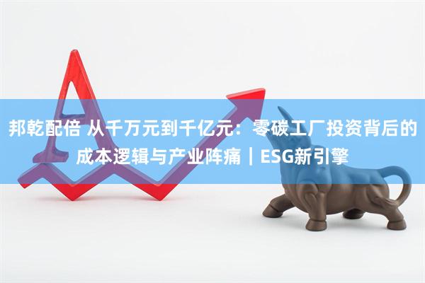 邦乾配倍 从千万元到千亿元：零碳工厂投资背后的成本逻辑与产业阵痛｜ESG新引擎