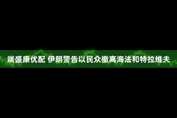 端盛康优配 伊朗警告以民众撤离海法和特拉维夫