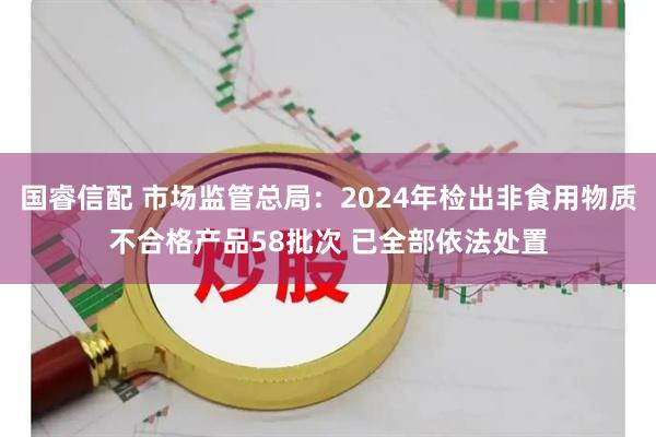 国睿信配 市场监管总局：2024年检出非食用物质不合格产品58批次 已全部依法处置