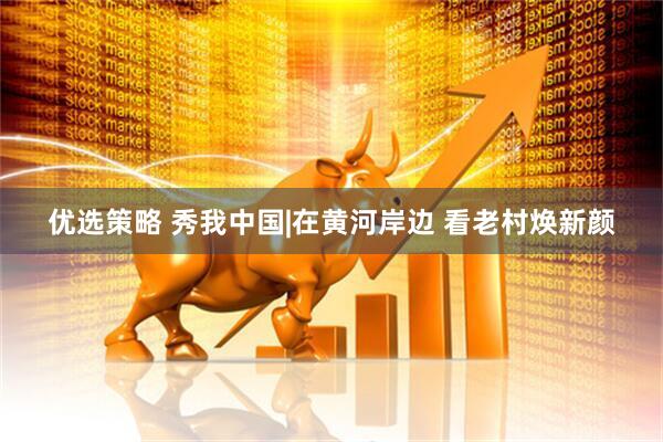 优选策略 秀我中国|在黄河岸边 看老村焕新颜