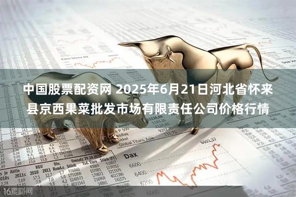 中国股票配资网 2025年6月21日河北省怀来县京西果菜批发市场有限责任公司价格行情