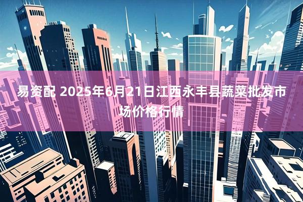 易资配 2025年6月21日江西永丰县蔬菜批发市场价格行情
