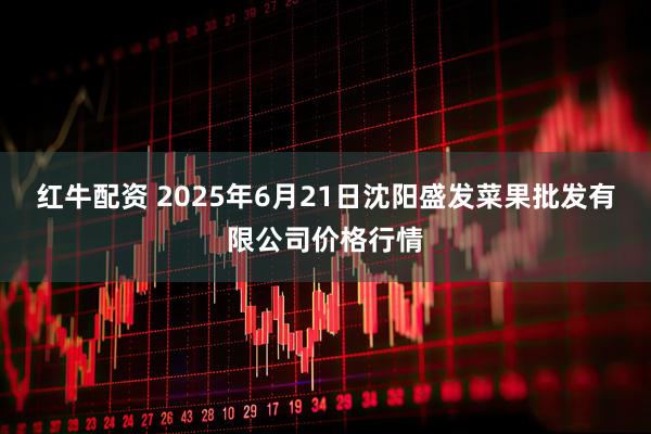 红牛配资 2025年6月21日沈阳盛发菜果批发有限公司价格行情
