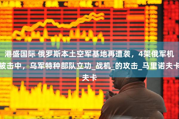 港盛国际 俄罗斯本土空军基地再遭袭，4架俄军机被击中，乌军特种部队立功_战机_的攻击_马里诺夫卡