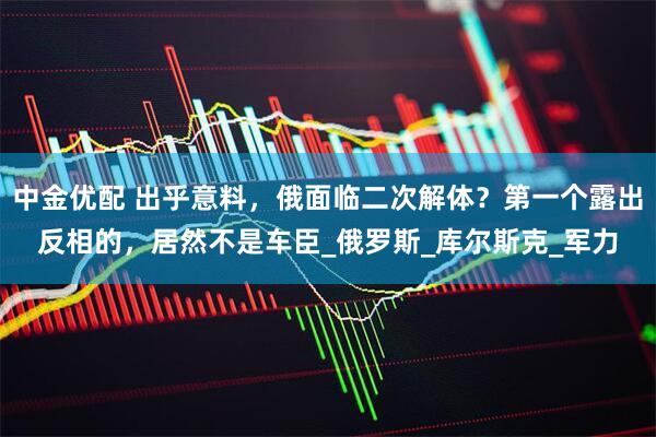 中金优配 出乎意料，俄面临二次解体？第一个露出反相的，居然不是车臣_俄罗斯_库尔斯克_军力
