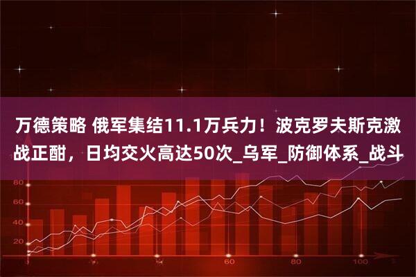 万德策略 俄军集结11.1万兵力！波克罗夫斯克激战正酣，日均交火高达50次_乌军_防御体系_战斗