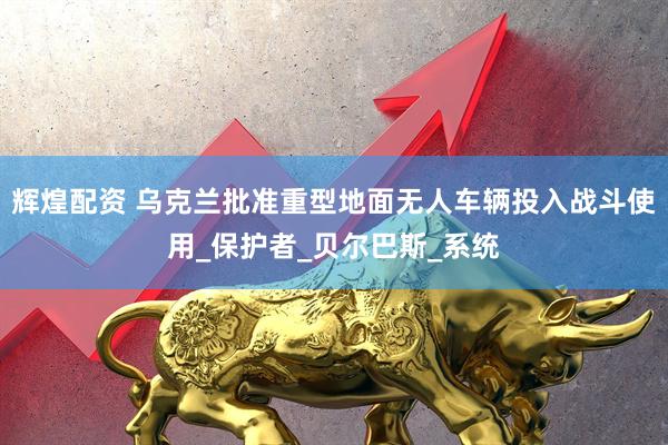 辉煌配资 乌克兰批准重型地面无人车辆投入战斗使用_保护者_贝尔巴斯_系统