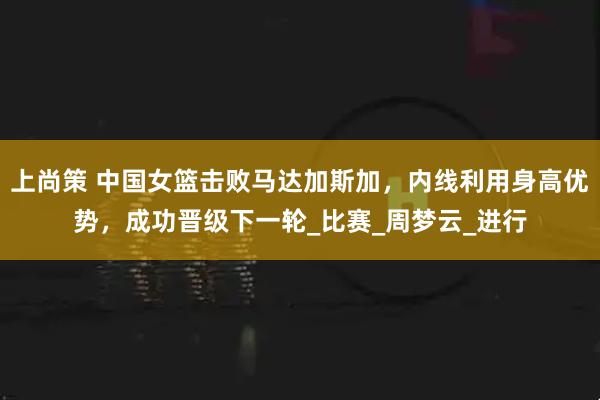 上尚策 中国女篮击败马达加斯加，内线利用身高优势，成功晋级下一轮_比赛_周梦云_进行