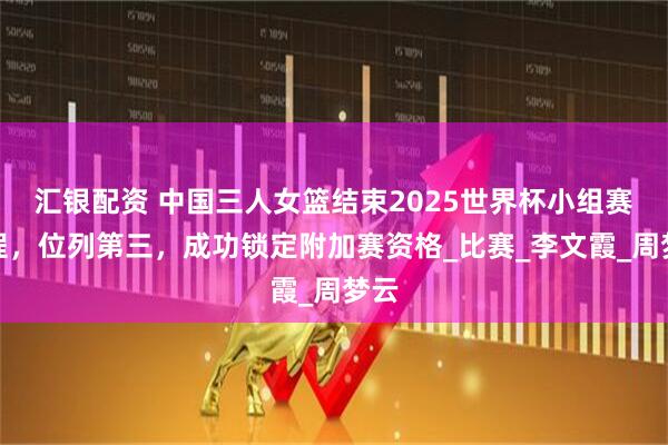 汇银配资 中国三人女篮结束2025世界杯小组赛征程，位列第三，成功锁定附加赛资格_比赛_李文霞_周梦云