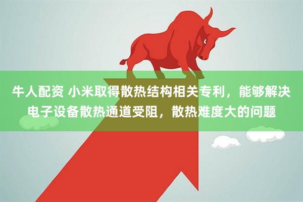 牛人配资 小米取得散热结构相关专利，能够解决电子设备散热通道受阻，散热难度大的问题