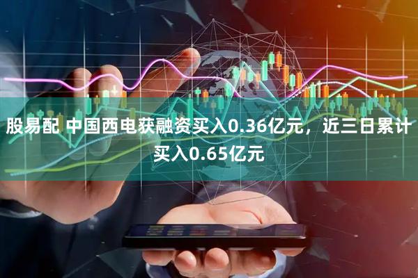 股易配 中国西电获融资买入0.36亿元，近三日累计买入0.65亿元