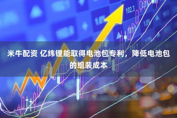 米牛配资 亿纬锂能取得电池包专利，降低电池包的组装成本