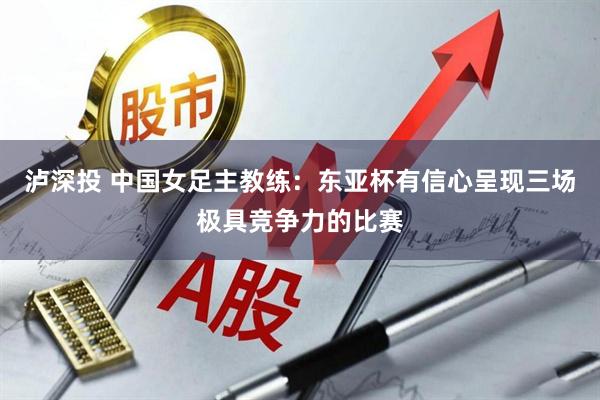 泸深投 中国女足主教练：东亚杯有信心呈现三场极具竞争力的比赛