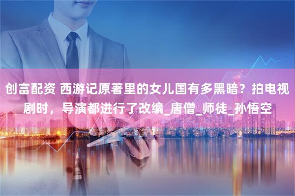 创富配资 西游记原著里的女儿国有多黑暗？拍电视剧时，导演都进行了改编_唐僧_师徒_孙悟空
