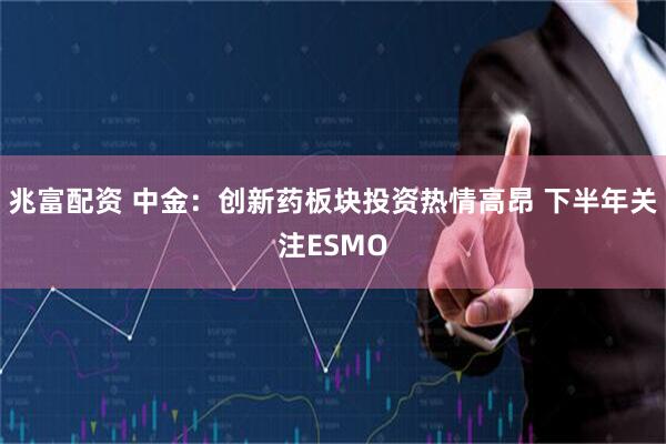 兆富配资 中金：创新药板块投资热情高昂 下半年关注ESMO