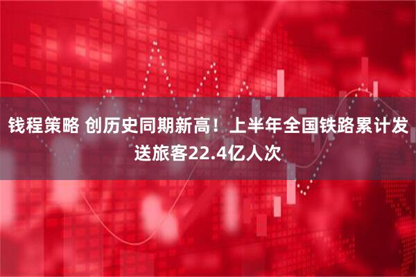 钱程策略 创历史同期新高！上半年全国铁路累计发送旅客22.4亿人次