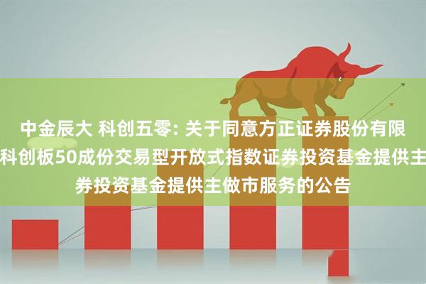 中金辰大 科创五零: 关于同意方正证券股份有限公司为华安上证科创板50成份交易型开放式指数证券投资基金提供主做市服务的公告