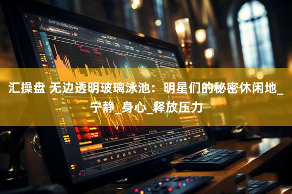 汇操盘 无边透明玻璃泳池：明星们的秘密休闲地_宁静_身心_释放压力