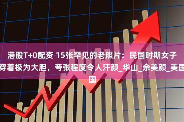 港股T+0配资 15张罕见的老照片：民国时期女子穿着极为大胆，夸张程度令人汗颜_华山_余美颜_美国