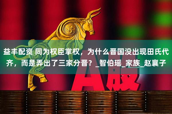 益丰配资 同为权臣掌权，为什么晋国没出现田氏代齐，而是弄出了三家分晋？_智伯瑶_家族_赵襄子