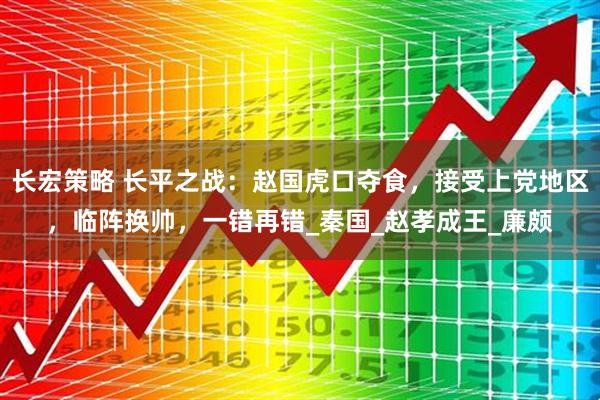 长宏策略 长平之战：赵国虎口夺食，接受上党地区，临阵换帅，一错再错_秦国_赵孝成王_廉颇