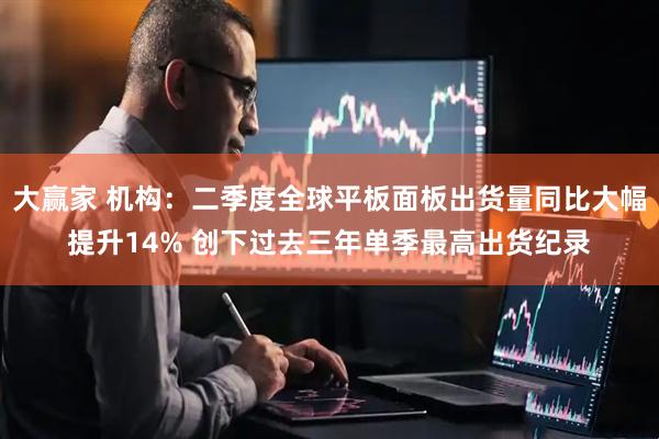 大赢家 机构：二季度全球平板面板出货量同比大幅提升14% 创下过去三年单季最高出货纪录