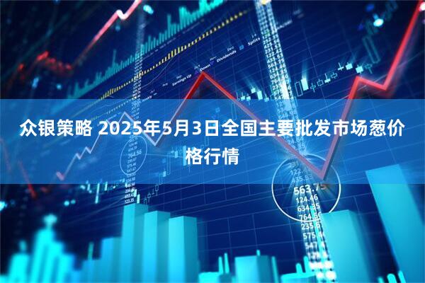 众银策略 2025年5月3日全国主要批发市场葱价格行情