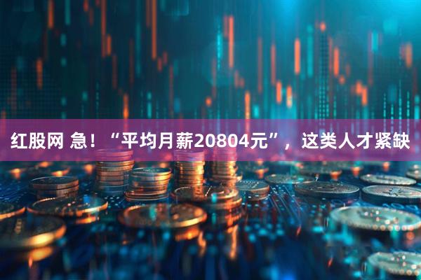 红股网 急！“平均月薪20804元”，这类人才紧缺