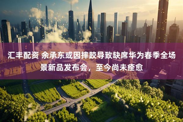 汇丰配资 余承东或因摔跤导致缺席华为春季全场景新品发布会，至今尚未痊愈